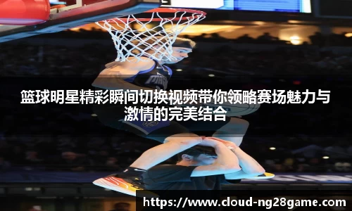 篮球明星精彩瞬间切换视频带你领略赛场魅力与激情的完美结合